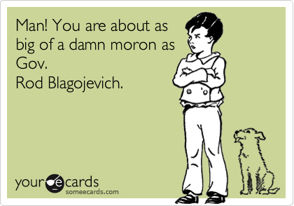Man! You are about asbig of a damn moron asGov.Rod Blagojevich.