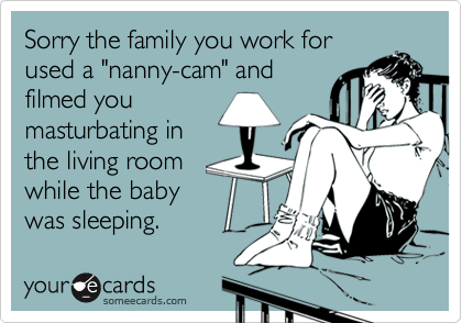Sorry the family you work for
used a "nanny-cam" and
filmed you
masturbating in
the living room
while the baby
was sleeping.