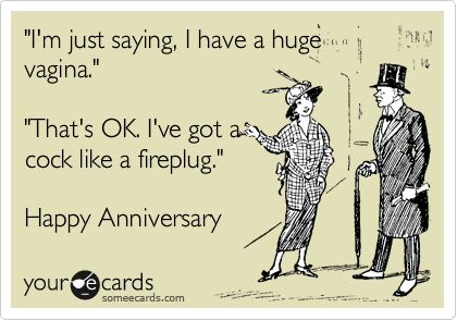 "I'm just saying, I have a huge vagina."

"That's OK. I've got a
cock like a fireplug."

Happy Anniversary