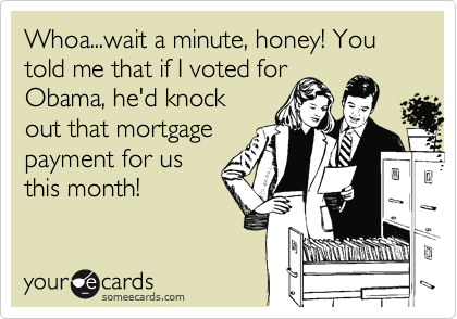 Whoa...wait a minute, honey! You told me that if I voted forObama, he'd knockout that mortgagepayment for usthis month!