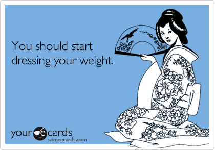 You should startdressing your weight.