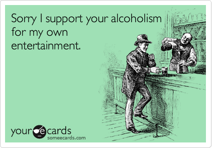 Sorry I support your alcoholism
for my own
entertainment.