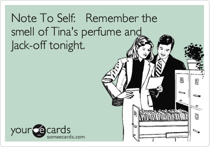 Note To Self:   Remember the smell of Tina's perfume and 
Jack-off tonight.
