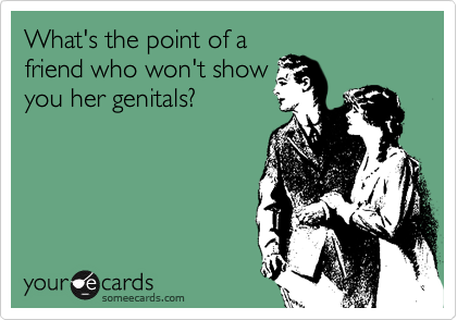 What's the point of a
friend who won't show
you her genitals?