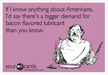 If I know anything about Americans, I'd say there's a bigger demand for bacon flavored lubricant
than you know.