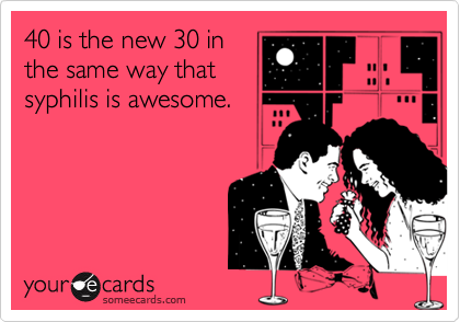 40 is the new 30 in
the same way that
syphilis is awesome.