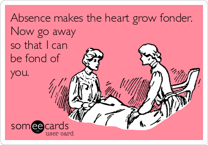Absence makes the heart grow fonder.
Now go away
so that I can
be fond of
you.
