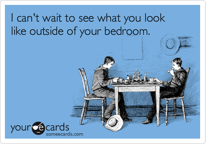 I can't wait to see what you look like outside of your bedroom.
