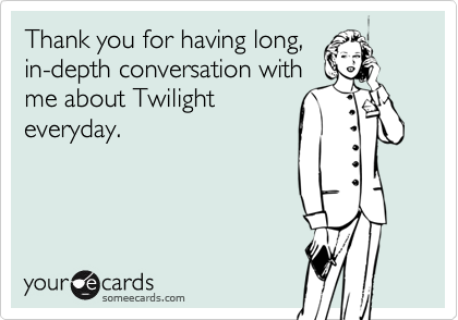 Thank you for having long,
in-depth conversation with
me about Twilight
everyday.