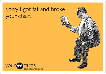 Sorry I got fat and broke
your chair.