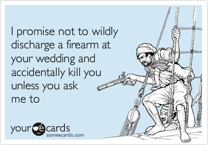 
I promise not to wildly 
discharge a firearm at
your wedding and
accidentally kill you
unless you ask
me to 