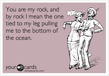You are my rock, and
by rock I mean the one
tied to my leg pulling
me to the bottom of
the ocean.