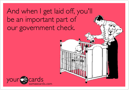 And when I get laid off, you'llbe an important part of our government check.