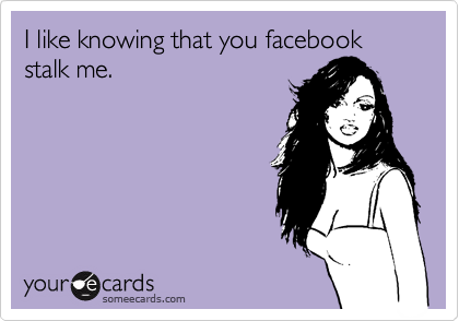 I like knowing that you facebook stalk me.