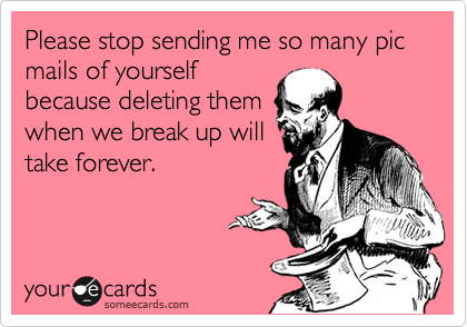 Please stop sending me so many pic mails of yourself
because deleting them
when we break up will
take forever.