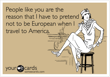 People like you are the
reason that I have to pretend
not to be European when I
travel to America.