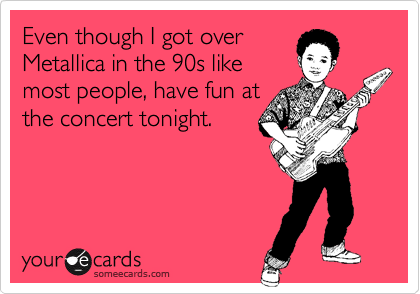 Even though I got over
Metallica in the 90s like
most people, have fun at
the concert tonight.