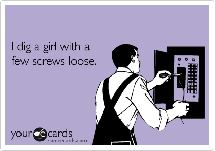 

I dig a girl with a 
few screws loose.