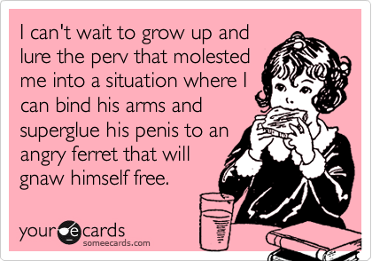 I can't wait to grow up andlure the perv that molestedme into a situation where Ican bind his arms andsuperglue his penis to anangry ferret that willgnaw himself free.