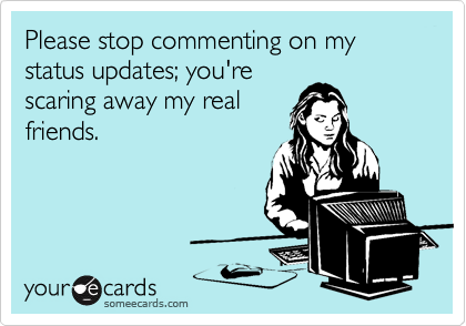 Please stop commenting on my status updates; you're
scaring away my real
friends.