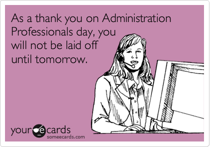 As a thank you on Administration Professionals day, you
will not be laid off
until tomorrow.