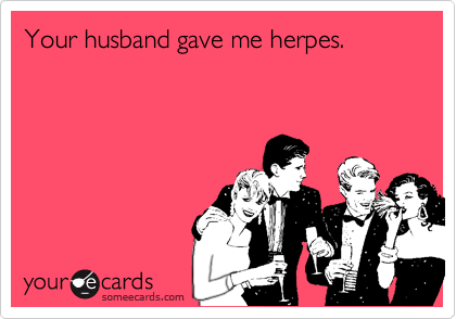Your husband gave me herpes.