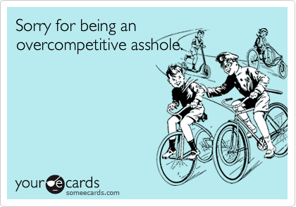 Sorry for being an
overcompetitive asshole.