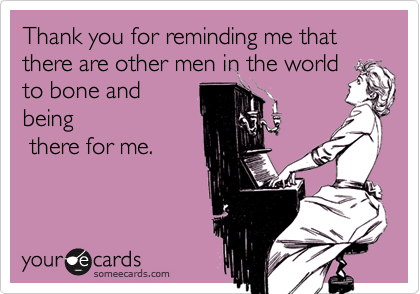 Thank you for reminding me that there are other men in the world
to bone and
being
 there for me.
