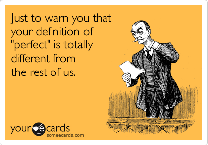 Just to warn you that
your definition of 
"perfect" is totally
different from 
the rest of us.
