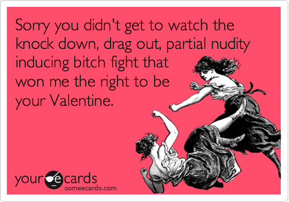 Sorry you didn't get to watch the knock down, drag out, partial nudity inducing bitch fight that
won me the right to be
your Valentine.
