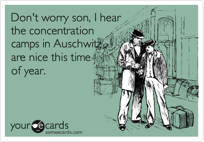 Don't worry son, I hear
the concentration 
camps in Auschwitz
are nice this time
of year. 
