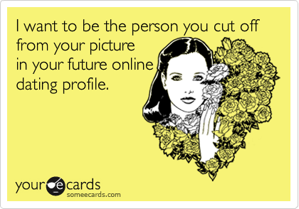 I want to be the person you cut off from your picture
in your future online
dating profile.
