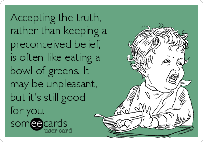 Accepting the truth,
rather than keeping a
preconceived belief,
is often like eating a
bowl of greens. It
may be unpleasant,
but it's still good
for you.
