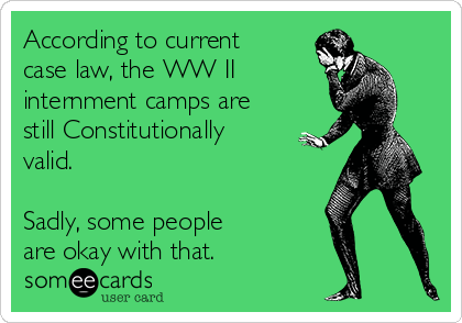 According to current
case law, the WW II     
internment camps are
still Constitutionally
valid.

Sadly, some people 
are okay with that.