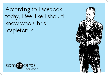 According to Facebook
today, I feel like I should
know who Chris
Stapleton is....