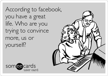 According to facebook,
you have a great
life. Who are you
trying to convince
more, us or
yourself?