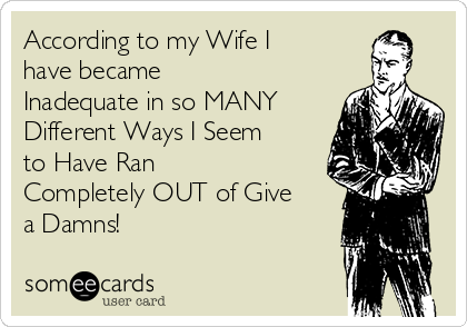According to my Wife I
have became
Inadequate in so MANY
Different Ways I Seem
to Have Ran
Completely OUT of Give
a Damns! 