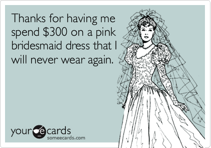 Thanks for having me
spend $300 on a pink
bridesmaid dress that I
will never wear again.