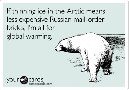 If thinning ice in the Arctic means less expensive Russian mail-order brides, I'm all for 
global warming.
