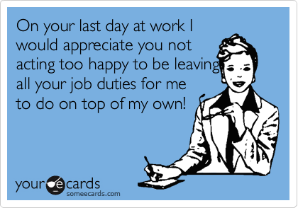 On your last day at work I
would appreciate you not
acting too happy to be leaving
all your job duties for me
to do on top of my own!