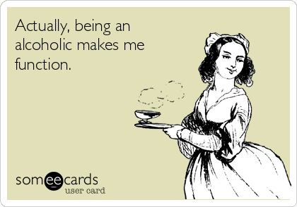Actually, being an
alcoholic makes me 
function. 
