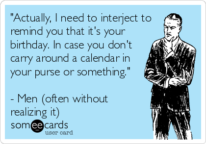 "Actually, I need to interject to 
remind you that it's your
birthday. In case you don't
carry around a calendar in
your purse or something."

- Men (often without
realizing it)