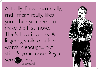 Actually if a woman really,
and I mean really, likes
you... then you need to
make the first move.
That's how it works. A
lingering smile or a few
words is enough... but
still, it's your move. Begin.