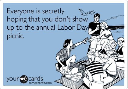 Everyone is secretly
hoping that you don't show
up to the annual Labor Day
picnic.