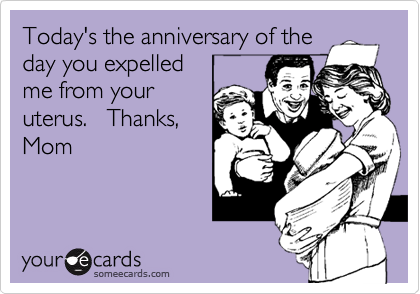 Today's the anniversary of the
day you expelled
me from your
uterus.   Thanks,
Mom