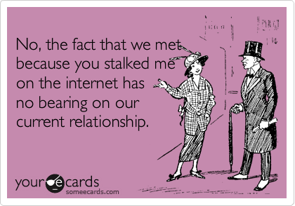 
No, the fact that we met 
because you stalked me
on the internet has 
no bearing on our
current relationship.