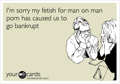 I'm sorry my fetish for man on man porn has caused us to
go bankrupt