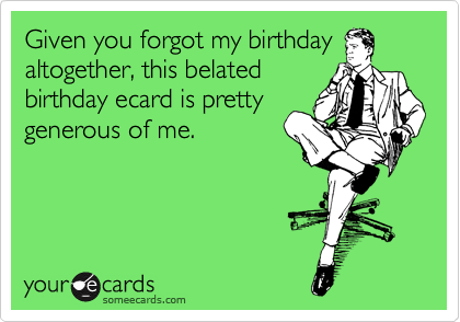Given you forgot my birthday
altogether, this belated
birthday ecard is pretty
generous of me.
