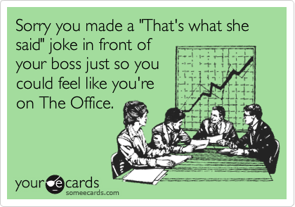 Sorry you made a "That's what she said" joke in front of 
your boss just so you 
could feel like you're 
on The Office.
