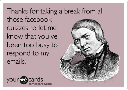 Thanks for taking a break from all those facebook
quizzes to let me
know that you've
been too busy to
respond to my
emails.